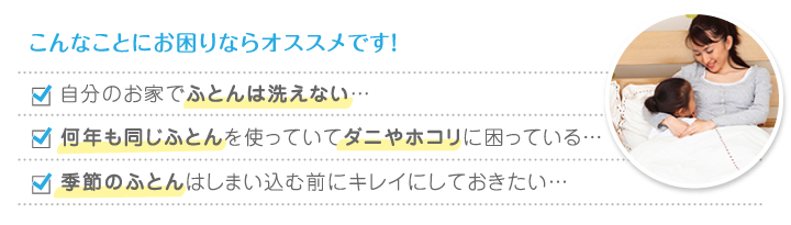 こんなことにお困りならオススメです！自分のお家でふとんは洗えない…何年も同じふとんを使っていてダニやホコリに困っている…季節のふとんはしまい込む前にキレイにしておきたい…