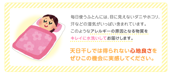 毎日使うふとんには、目に見えないダニやホコリ、汗などの湿気がいっぱい含まれています。このようなアレルギーの原因となる物質をキレイに水洗いしてお届けします。天日干しでは得られない心地良さをぜひこの機会に実感してください。
